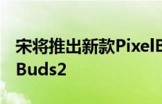 宋将推出新款PixelBuds耳机 暂定名为PixelBuds2