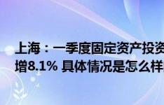 上海：一季度固定资产投资同比增长9.2% 房地产开发投资增8.1% 具体情况是怎么样的?